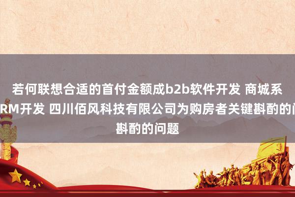 若何联想合适的首付金额成b2b软件开发 商城系统CRM开发 四川佰风科技有限公司为购房者关键斟酌的问题